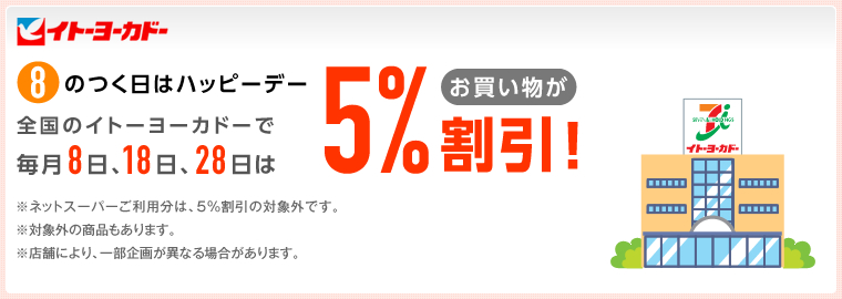 イトーヨーカドー 8のつく日はハッピーデー 全国のイトーヨーカドーで毎月8日、18日、28日はお買い物が5%割引!※ネットスーパーご利用分は、5%割引の対象外です。※対象外の商品もあります。※店舗により、一部企画が異なる場合があります。