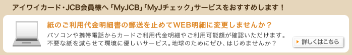 アイワイカード・JCB会員様へ「MyJCB」「MyJチェック」サービスをおすすめします!紙のご利用代金明細書の郵送を止めてWEB明細に変更しませんか?パソコンや携帯電話からカードご利用代金明細やご利用可能額が確認いただけます。不要な紙を減らせて環境に優しいサービス。地球のためにぜひ、はじめませんか?詳しくはこちら