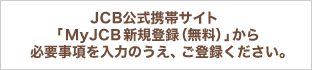 JCB公式携帯サイト「MyJCB新規登録(無料)」から必要事項を入力のうえ、ご登録ください。