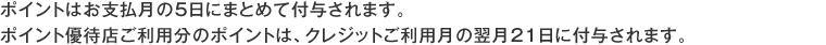 ポイントはお支払月の5日にまとめて付与されます。ポイント優待店ご利用分のポイントは、クレジットご利用月の翌月21日に付与されます。