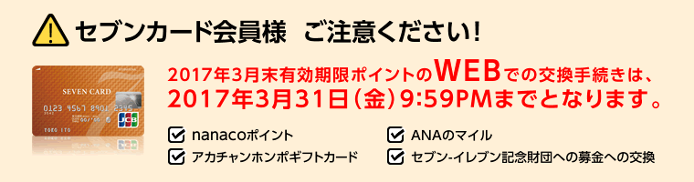 セブンカード会員様ご注意ください!2017年3月末有効期限ポイントのWEBでの交換手続きは、2017年3月31日(金)9:59PMまでとなります。・nanacoポイント・ANAのマイル・アカチャンホンポギフトカード・セブン-イレブン記念財団への募金への交換