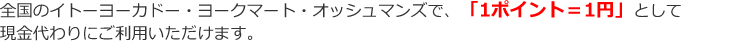 全国のイトーヨーカドー・ヨークマート・オッシュマンズで、「1ポイント=1円」として現金代わりにご利用いただけます。