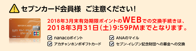 セブンカード会員様ご注意ください!2018年3月末有効期限ポイントのWEBでの交換手続きは、2018年3月31日(土)9:59PMまでとなります。・nanacoポイント・ANAのマイル・アカチャンホンポギフトカード・セブン‐イレブン記念財団への募金への交換