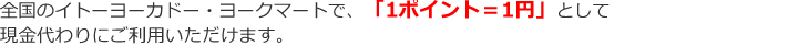 全国のイトーヨーカドー・ヨークマートで、「1ポイント=1円」として現金代わりにご利用いただけます。