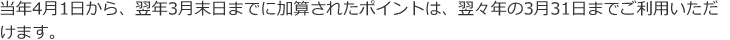 当年4月1日から、翌年3月末日までに加算されたポイントは、翌々年の3月31日までご利用いただけます。