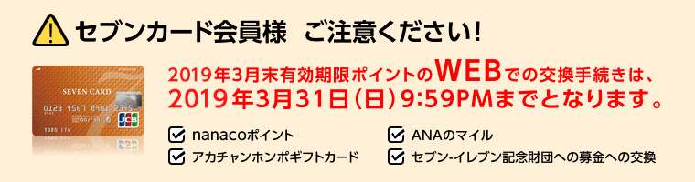 セブンカード会員様ご注意ください!2019年3月末有効期限ポイントのWEBでの交換手続きは、2019年3月31日(日)9:59PMまでとなります。・nanacoポイント・ANAのマイル・アカチャンホンポギフトカード・セブン‐イレブン記念財団への募金への交換