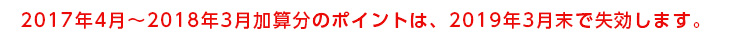 2017年4月〜2018年3月加算分のポイントは、2019年3月末で失効します。