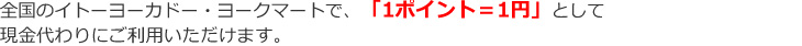 全国のイトーヨーカドー・ヨークマートで、「1ポイント=1円」として現金代わりにご利用いただけます。