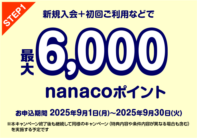 STEP1 新規入会+初回ご利用などで最大6,000nanacoポイントお申込期間 2025年9月1日(月)〜2025年9月30日(火) ※本キャンペーン終了後も継続して同様のキャンペーン(特典内容や条件内容が異なる場合も含む)を実施する予定です。