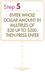 Step5 ENTER WHOLE DOLLAR AMOUNT IN MULTIPLES OF $20 UP TO $200. THEN PRESS ENTER