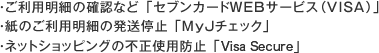 ・ご利用明細の確認など「セブンカードWEBサービス(Visa)」・紙のご利用明細の発送停止「MyJチェック」・ネットショッピングの不正使用防止「Visa Secure」