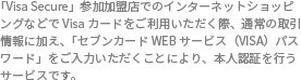 「Visa Secure」参加加盟店でのインターネットショッピングなどでVisaカードをご利用いただく際、通常の取引情報に加え、「セブンカードWEBサービス(Visa)パスワード」をご入力いただくことにより、本人認証を行うサービスです。